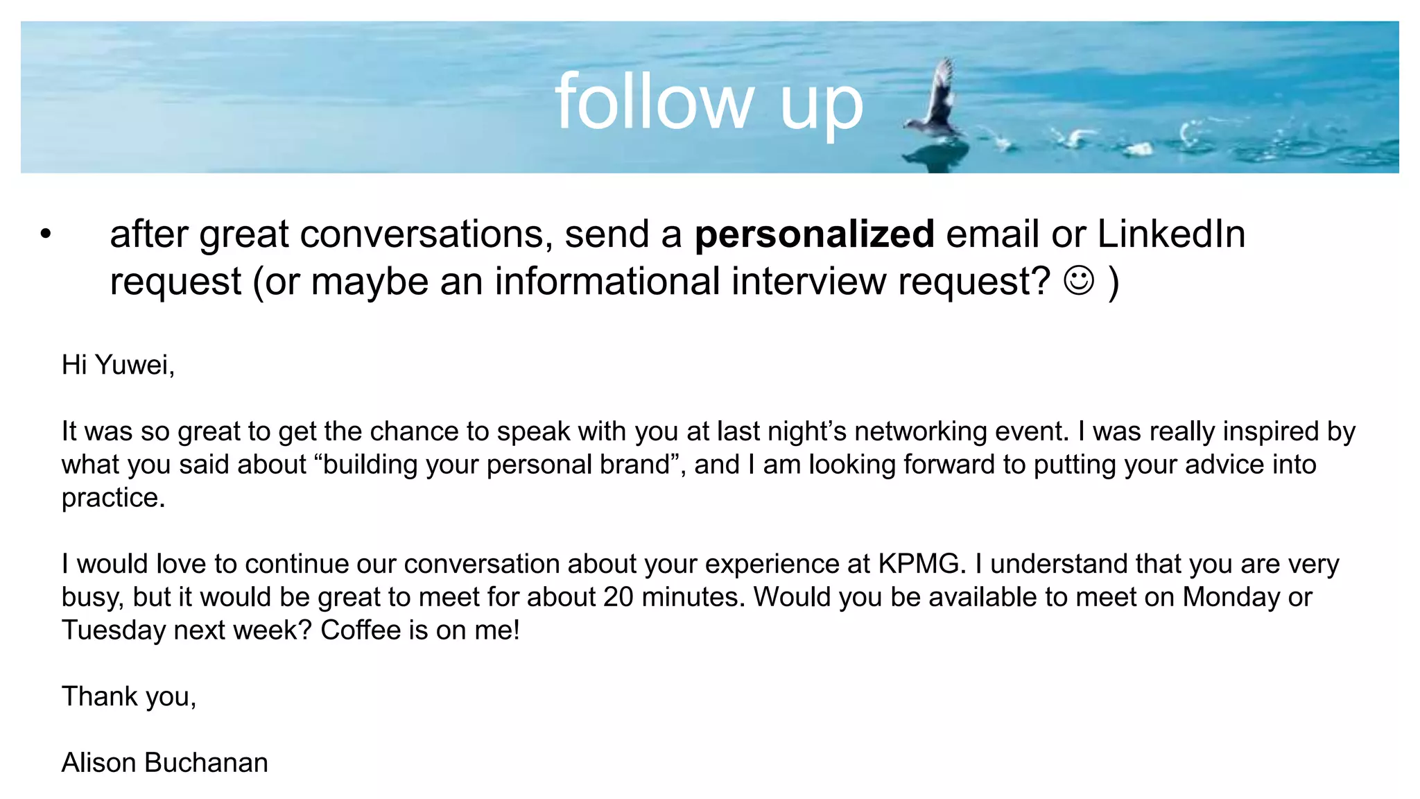 follow up
• after great conversations, send a personalized email or LinkedIn
request (or maybe an informational interview request?  )
Hi Yuwei,
It was so great to get the chance to speak with you at last night’s networking event. I was really inspired by
what you said about “building your personal brand”, and I am looking forward to putting your advice into
practice.
I would love to continue our conversation about your experience at KPMG. I understand that you are very
busy, but it would be great to meet for about 20 minutes. Would you be available to meet on Monday or
Tuesday next week? Coffee is on me!
Thank you,
Alison Buchanan
 
