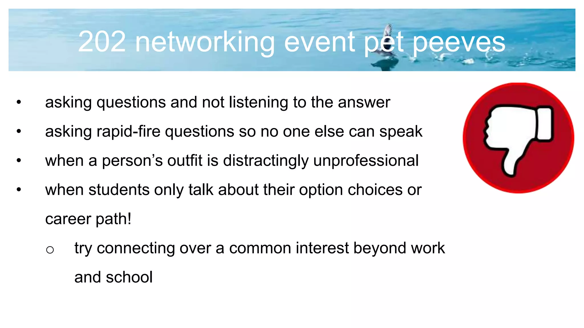 202 networking event pet peeves
• asking questions and not listening to the answer
• asking rapid-fire questions so no one else can speak
• when a person’s outfit is distractingly unprofessional
• when students only talk about their option choices or
career path!
o try connecting over a common interest beyond work
and school
 