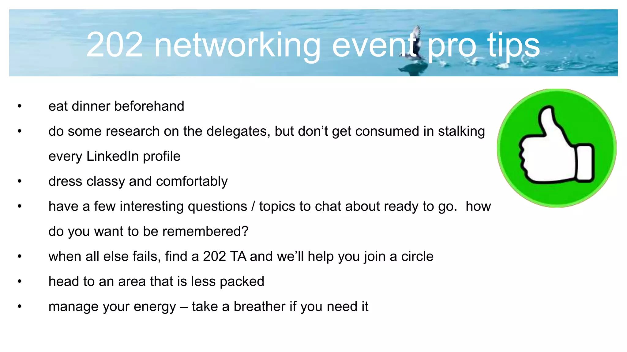 202 networking event pro tips
• eat dinner beforehand
• do some research on the delegates, but don’t get consumed in stalking
every LinkedIn profile
• dress classy and comfortably
• have a few interesting questions / topics to chat about ready to go. how
do you want to be remembered?
• when all else fails, find a 202 TA and we’ll help you join a circle
• head to an area that is less packed
• manage your energy – take a breather if you need it
 
