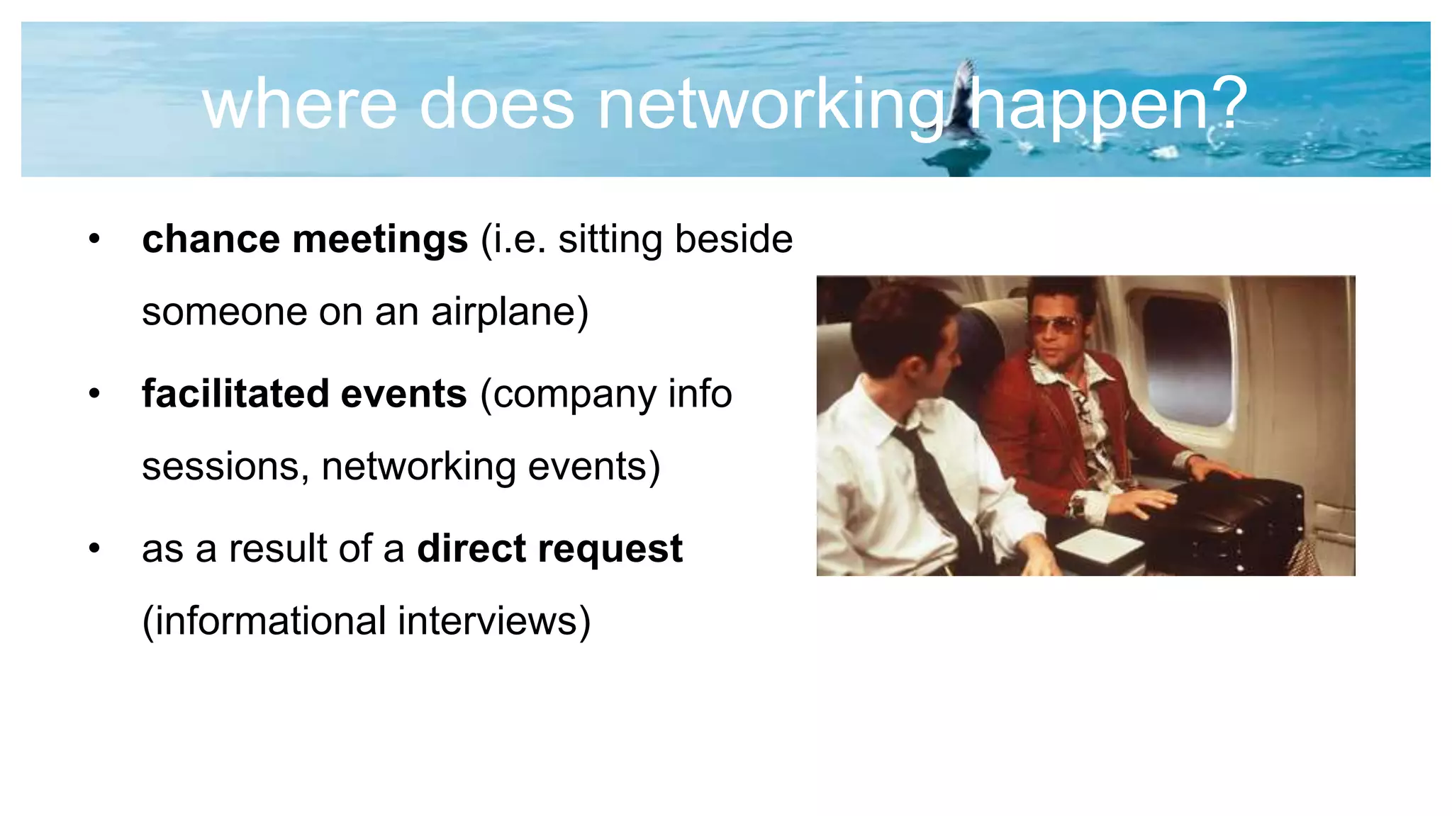 where does networking happen?
• chance meetings (i.e. sitting beside
someone on an airplane)
• facilitated events (company info
sessions, networking events)
• as a result of a direct request
(informational interviews)
 