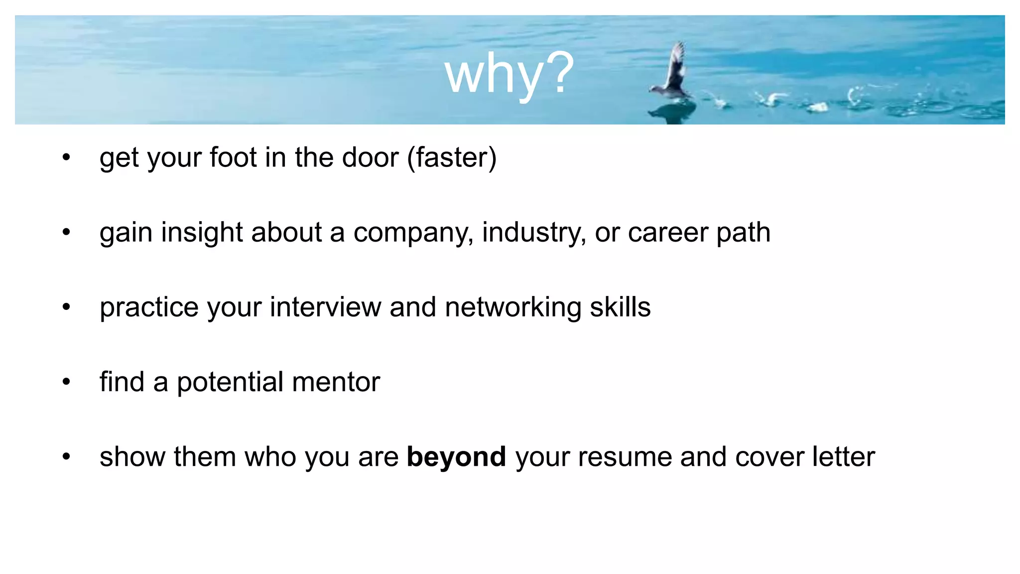 why?
• get your foot in the door (faster)
• gain insight about a company, industry, or career path
• practice your interview and networking skills
• find a potential mentor
• show them who you are beyond your resume and cover letter
 