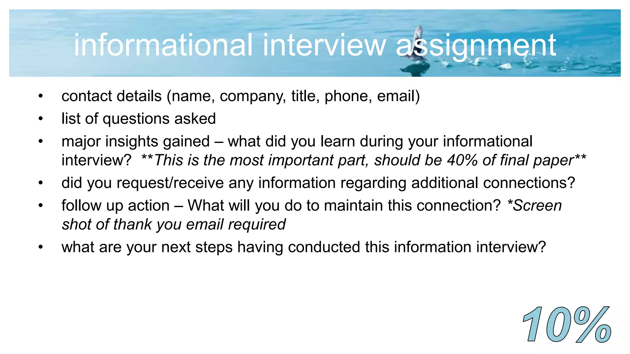 informational interview assignment
• contact details (name, company, title, phone, email)
• list of questions asked
• major insights gained – what did you learn during your informational
interview? **This is the most important part, should be 40% of final paper**
• did you request/receive any information regarding additional connections?
• follow up action – What will you do to maintain this connection? *Screen
shot of thank you email required
• what are your next steps having conducted this information interview?
 