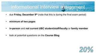 informational interview assignment
• due Friday, December 9th (note that this is during the final exam period)
• minimum of two pages
• in-person and not current UBC student/staff/faculty or family member
• look at potential questions on the Course Blog
 