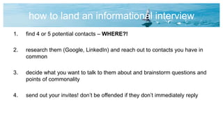 how to land an informational interview
1. find 4 or 5 potential contacts – WHERE?!
2. research them (Google, LinkedIn) and reach out to contacts you have in
common
3. decide what you want to talk to them about and brainstorm questions and
points of commonality
4. send out your invites! don’t be offended if they don’t immediately reply
 