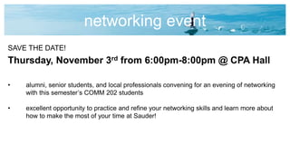 networking event
SAVE THE DATE!
Thursday, November 3rd from 6:00pm-8:00pm @ CPA Hall
• alumni, senior students, and local professionals convening for an evening of networking
with this semester’s COMM 202 students
• excellent opportunity to practice and refine your networking skills and learn more about
how to make the most of your time at Sauder!
 