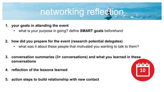 networking reflection
1. your goals in attending the event
• what is your purpose in going? define SMART goals beforehand
2. how did you prepare for the event (research potential delegates)
• what was it about these people that motivated you wanting to talk to them?
3. conversation summaries (3+ conversations) and what you learned in these
conversations
4. reflection of the lessons learned
5. action steps to build relationship with new contact
10
 