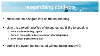 researching contacts
• check out the delegate info on the course blog
• skim the LinkedIn profiles of delegates you’d like to speak to
o note any interesting topics
o hone in on similar experiences or shared groups
o think about questions to ask
• during the event, be interested without being creepy! 
 