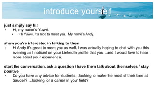 introduce yourself
just simply say hi!
• Hi, my name’s Yuwei.
• Hi Yuwei, it’s nice to meet you. My name’s Andy.
show you’re interested in talking to them
• Hi Andy it’s great to meet you as well. I was actually hoping to chat with you this
evening as I noticed on your LinkedIn profile that you…and I would love to hear
more about your experience.
start the conversation. ask a question / have them talk about themselves / stay
positive
• Do you have any advice for students…looking to make the most of their time at
Sauder? …looking for a career in your field?
 