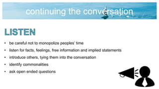 continuing the conversation
• be careful not to monopolize peoples’ time
• listen for facts, feelings, free information and implied statements
• introduce others, tying them into the conversation
• identify commonalities
• ask open ended questions
 