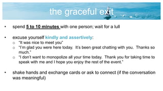 the graceful exit
• spend 5 to 10 minutes with one person; wait for a lull
• excuse yourself kindly and assertively:
o “It was nice to meet you”
o “I’m glad you were here today. It’s been great chatting with you. Thanks so
much.”
o “I don’t want to monopolize all your time today. Thank you for taking time to
speak with me and I hope you enjoy the rest of the event.”
• shake hands and exchange cards or ask to connect (if the conversation
was meaningful)
 