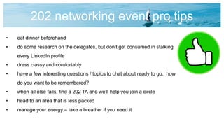 202 networking event pro tips
• eat dinner beforehand
• do some research on the delegates, but don’t get consumed in stalking
every LinkedIn profile
• dress classy and comfortably
• have a few interesting questions / topics to chat about ready to go. how
do you want to be remembered?
• when all else fails, find a 202 TA and we’ll help you join a circle
• head to an area that is less packed
• manage your energy – take a breather if you need it
 