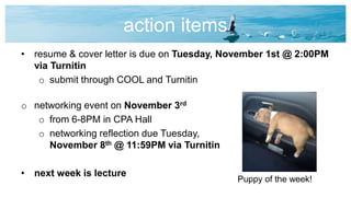 action items
• resume & cover letter is due on Tuesday, November 1st @ 2:00PM
via Turnitin
o submit through COOL and Turnitin
o networking event on November 3rd
o from 6-8PM in CPA Hall
o networking reflection due Tuesday,
November 8th @ 11:59PM via Turnitin
• next week is lecture
Puppy of the week!
 