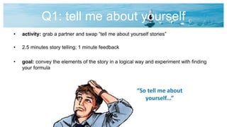 Q1: tell me about yourself
• activity: grab a partner and swap “tell me about yourself stories”
• 2.5 minutes story telling; 1 minute feedback
• goal: convey the elements of the story in a logical way and experiment with finding
your formula
 