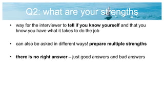Q2: what are your strengths
• way for the interviewer to tell if you know yourself and that you
know you have what it takes to do the job
• can also be asked in different ways! prepare multiple strengths
• there is no right answer – just good answers and bad answers
 