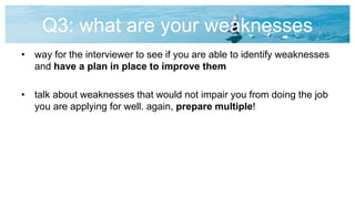 Q3: what are your weaknesses
• way for the interviewer to see if you are able to identify weaknesses
and have a plan in place to improve them
• talk about weaknesses that would not impair you from doing the job
you are applying for well. again, prepare multiple!
 