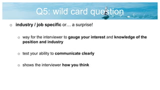 Q5: wild card question
o industry / job specific or… a surprise!
o way for the interviewer to gauge your interest and knowledge of the
position and industry
o test your ability to communicate clearly
o shows the interviewer how you think
 