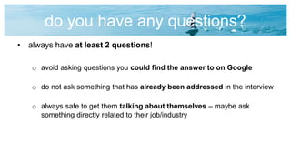 do you have any questions?
• always have at least 2 questions!
o avoid asking questions you could find the answer to on Google
o do not ask something that has already been addressed in the interview
o always safe to get them talking about themselves – maybe ask
something directly related to their job/industry
 