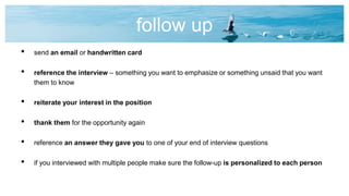 follow up
• send an email or handwritten card
• reference the interview – something you want to emphasize or something unsaid that you want
them to know
• reiterate your interest in the position
• thank them for the opportunity again
• reference an answer they gave you to one of your end of interview questions
• if you interviewed with multiple people make sure the follow-up is personalized to each person
 
