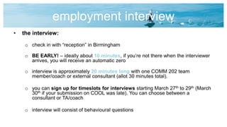 employment interview
• the interview:
o check in with “reception” in Birmingham
o BE EARLY! – ideally about 10 minutes, if you’re not there when the interviewer
arrives, you will receive an automatic zero
o interview is approximately 20 minutes long with one COMM 202 team
member/coach or external consultant (allot 30 minutes total).
o you can sign up for timeslots for interviews starting March 27th to 29th (March
30th if your submission on COOL was late). You can choose between a
consultant or TA/coach
o interview will consist of behavioural questions
 