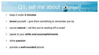 Q1: tell me about yourself
• keep it under 2 minutes
• brand yourself – give them something to remember you by
• sound natural – not like you’re reading off a script!
• speak to your skills and accomplishments
• show passion
• provide a well-rounded picture
 