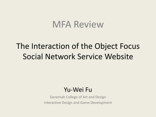 MFA Review

The Interaction of the Object Focus
 Social Network Service Website


                  Yu-Wei Fu
           Savannah College of Art and Design
       Interactive Design and Game Development
 