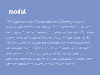 modal
“Shifting between different roles in different groups of
people was common in college. In EE department I have to
be analytic to solve different problems. In CEP we often have
team works so I have to be creative to initiate ideas. In Art
Festival team we organized different events and prepared
for unexpected outcomes, so I have to think like a designer
and communicate my proposal. In YEF we worked on
business projects so we have to be innovative and push our
ideas forward in to a well-established business.”
 
