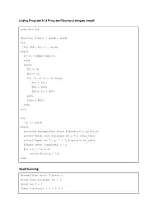 Listing Program 11.4 Program Fibonacci dengan Iteratif
Hasil Running:
uses wincrt;
Function fibo(n : word): word;
Var
fb1, fb2, fn, i : word;
begin
if n< 2 then fibo:=n
else
begin
fb1:= 0;
fb2:= 1;
for i:= 2 to n do begin
fn: = fb1;
fb1:= fb2;
fb2:= fn + fb2;
end;
fibo:= fb2;
end;
end;
var
x, i: word;
begin
writeln('Menampilkan deret Fibonacci'); writeln;
write('Batas suku bilangan ke : '); readln(x);
write('Deret ke ', x, ' = ',fibo(x)); writeln;
write('Deret fibonacci : ');
for i:= 1 to x do
write(fibo(i),' ');
end.
Menampilkan deret Fibonacci
Batas suku bilangan ke : 5
Deret ke 5 = 5
Deret fibonacci : 1 1 2 3 5
 