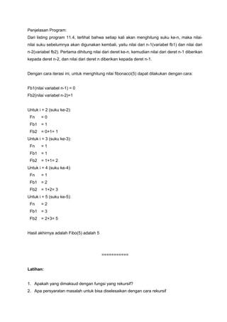 Penjelasan Program:
Dari listing program 11.4, terlihat bahwa setiap kali akan menghitung suku ke-n, maka nilai-
nilai suku sebelumnya akan digunakan kembali, yaitu nilai dari n-1(variabel fb1) dan nilai dari
n-2(variabel fb2). Pertama dihitung nilai dari deret ke-n, kemudian nilai dari deret n-1 diberikan
kepada deret n-2, dan nilai dari deret n diberikan kepada deret n-1.
Dengan cara iterasi ini, untuk menghitung nilai fibonacci(5) dapat dilakukan dengan cara:
Fb1(nilai variabel n-1) = 0
Fb2(nilai variabel n-2)=1
Untuk i = 2 (suku ke-2):
Fn = 0
Fb1 = 1
Fb2 = 0+1= 1
Untuk i = 3 (suku ke-3):
Fn = 1
Fb1 = 1
Fb2 = 1+1= 2
Untuk i = 4 (suku ke-4):
Fn = 1
Fb1 = 2
Fb2 = 1+2= 3
Untuk i = 5 (suku ke-5):
Fn = 2
Fb1 = 3
Fb2 = 2+3= 5
Hasil akhirnya adalah Fibo(5) adalah 5
===========
Latihan:
1. Apakah yang dimaksud dengan fungsi yang rekursif?
2. Apa persyaratan masalah untuk bisa diselesaikan dengan cara rekursif
 