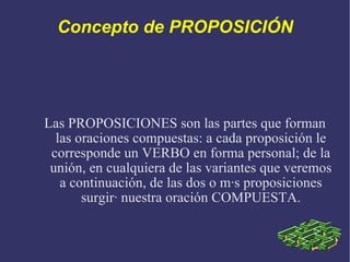 Concepto de PROPOSICIÓN Las PROPOSICIONES son las partes que forman las oraciones compuestas: a cada proposición le corresponde un VERBO en forma personal; de la unión, en cualquiera de las variantes que veremos a continuación, de las dos o más proposiciones surgirá nuestra oración COMPUESTA. 