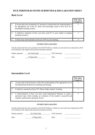 ITCE PORTFOLIO ITEMS SUBMITTED & DECLARATION SHEET
Basic Level

                                                                                              Tick when
                                                                                              Completed
1.    A lesson plan that incorporates IT elements to demonstrate the understanding of               v
      the appropriate use of the IT skills and knowledge learnt at this level in a
      meaningful teaching context.

2.      A reflective statement of how you have used IT in your studies to prepare                   v
        teaching resources.

3.      A short essay with rationale on the use of IT in your teaching.                             v

                                       STUDENT DECLARATION

I hereby declare that the work contained in the ITCE Portfolio is wholly my work and I have indicated my ITCE
level attained on the student self-assessment checklist enclosed.

Student signature:    ____YU YAN LAM________________ ITCE Instructor:           ____________________

Date:                 ____3rd Sept, 2012___________          Date:               ____________________




Intermediate Level

                                                                                              Tick when
                                                                                              Completed
1.      A lesson plan with rationale to reflect the understanding of the appropriate use of         v
        the Educational Software for teaching and learning.

2.      A reflective statement of how ICT affects/ helps students’ learning.                        v

3.      A self-evaluation of how you have used Educational Software to teach a                      v
        particular topic which includes an evaluation of the teacher’s (yourself) and
        students’ performance during the lesson.


                                       STUDENT DECLARATION

I hereby declare that the work contained in the ITCE Portfolio is wholly my work and I have indicated my ITCE
level attained on the student self-assessment checklist enclosed.

Student signature:    _______YU YAN LAM____________ ITCE Instructor:            ____________________

Date:                 _________3rd Sept, 2012____            Date:               ____________________




                                                    2
 