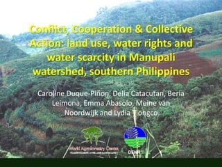 Conflict, Cooperation & Collective Action: land use, water rights and water scarcity in Manupali watershed, southern Philippines Caroline Duque-Piñon, Delia Catacutan, Beria Leimona, Emma Abasolo, Meine van Noordwijk and Lydia Tiongco DENR 