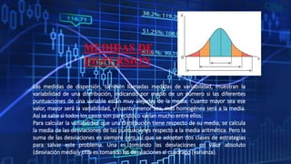 MEDIDAS DE
DISPERSION
Las medidas de dispersión, también llamadas medidas de variabilidad, muestran la
variabilidad de una distribución, indicando por medio de un número si las diferentes
puntuaciones de una variable están muy alejadas de la media. Cuanto mayor sea ese
valor, mayor será la variabilidad, y cuanto menor sea, más homogénea será a la media.
Así se sabe si todos los casos son parecidos o varían mucho entre ellos.
Para calcular la variabilidad que una distribución tiene respecto de su media, se calcula
la media de las desviaciones de las puntuaciones respecto a la media aritmética. Pero la
suma de las desviaciones es siempre cero,así que se adoptan dos clases de estrategias
para salvar este problema. Una es tomando las desviaciones en valor absoluto
(desviación media)y otra es tomando las desviaciones al cuadrado (varianza).
 