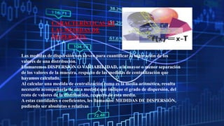 CARACTERÍSTICAS DE
LAS MEDIDAS DE
DISPERSIÓN.
Las medidas de dispersión nos sirven para cuantificar la separación de los
valores de una distribución.
Llamaremos DISPERSIÓN O VARIABILIDAD, a la mayor o menor separación
de los valores de la muestra, respecto de las medidas de centralización que
hayamos calculado.
Al calcular una medida de centralización como es la media aritmética, resulta
necesario acompañarla de otra medida que indique el grado de dispersión, del
resto de valores de la distribución, respecto de esta media.
A estas cantidades o coeficientes, les llamamos: MEDIDAS DE DISPERSIÓN,
pudiendo ser absolutas o relativas
 