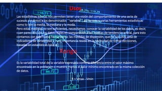 Usos
Las estadísticas básicas nos permiten tener una visión del comportamiento de una serie de
sucesos o eventos a los denominados ´´variable´´, así tenemos varias herramientas estadísticas
como lo son la media, la mediana y la moda.
Pero estas medidas no son suficientes, necesitamos conocer la variabilidad de los datos, es decir,
cuan parecidos son los datos reales en comparación a las medias de tendencia central, para esto
contamos con esta nueva herramienta: las medidas de dispersión, que no son otra cosa de
indicadores de variabilidad y cuya importancia reside en la necesidad de tomar decisiones,
basadas en estadísticas básicas
Rango
Es la variabilidad total de la variable expresada como la diferencia entre el valor máximo
encontrado en la población o muestra menos el valor mínimo encontrado en la misma colección
de datos.
R = Vmax - Vmin
 