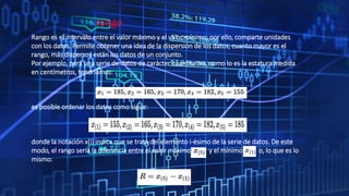 rango
Rango es el intervalo entre el valor máximo y el valor mínimo; por ello, comparte unidades
con los datos. Permite obtener una idea de la dispersión de los datos, cuanto mayor es el
rango, más dispersos están los datos de un conjunto.
Por ejemplo, para una serie de datos de carácter cuantitativo, como lo es la estatura medida
en centímetros, tendríamos:
es posible ordenar los datos como sigue:
donde la notación x(i) indica que se trata del elemento i-ésimo de la serie de datos. De este
modo, el rango sería la diferencia entre el valor máximo y el mínimo o, lo que es lo
mismo:
 