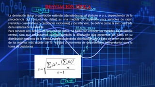 DESVIACIÓN TÍPICA
La desviación típica o desviación estándar (denotada con el símbolo σ o s, dependiendo de la
procedencia del conjunto de datos) es una medida de dispersión para variables de razón
(variables cuantitativas o cantidades racionales) y de intervalo. Se define como la raíz cuadrada
de la varianza de la variable.
Para conocer con detalle un conjunto de datos, no basta con conocer las medidas de tendencia
central, sino que necesitamos conocer también la desviación que presentan los datos en su
distribución respecto de la media aritmética de dicha distribución, con objeto de tener una visión
de los mismos más acorde con la realidad al momento de describirlos e interpretarlos para la
toma de decisiones
 