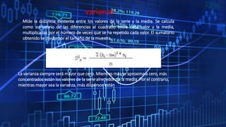 varianza
Mide la distancia existente entre los valores de la serie y la media. Se calcula
como sumatorio de las diferencias al cuadrado entre cada valor y la media,
multiplicadas por el número de veces que se ha repetido cada valor. El sumatorio
obtenido se divide por el tamaño de la muestra.
La varianza siempre será mayor que cero. Mientras más se aproxima a cero, más
concentrados están los valores de la serie alrededor de la media. Por el contrario,
mientras mayor sea la varianza, más dispersos están
 