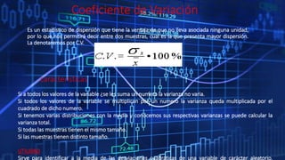 Coeficiente de Variación
Es un estadístico de dispersión que tiene la ventaja de que no lleva asociada ninguna unidad,
por lo que nos permitirá decir entre dos muestras, cual es la que presenta mayor dispersión.
La denotaremos por C.V.
Si a todos los valores de la variable ¿se les suma un numero la varianza no varia.
Si todos los valores de la variable se multiplican por un numero la varianza queda multiplicada por el
cuadrado de dicho numero.
Si tenemos varias distribuciones con la media y conocemos sus respectivas varianzas se puede calcular la
varianza total.
Si todas las muestras tienen el mismo tamaño.
Si las muestras tienen distinto tamaño.
UTILIDAD
Sirve para identificar a la media de las desviaciones cuadráticas de una variable de carácter aleatorio,
características
 