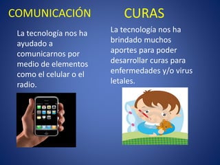 COMUNICACIÓN 
La tecnología nos ha ayudado a comunicarnos por medio de elementos como el celular o el radio. 
CURAS 
La tecnología nos ha brindado muchos aportes para poder desarrollar curas para enfermedades y/o virus letales.  