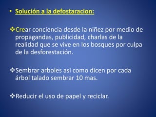 •Solución a la defostaracion: 
Crear conciencia desde la niñez por medio de propagandas, publicidad, charlas de la realidad que se vive en los bosques por culpa de la desforestación. 
Sembrar arboles así como dicen por cada árbol talado sembrar 10 mas. 
Reducir el uso de papel y reciclar.  