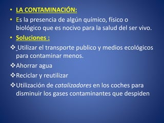 •LA CONTAMINACIÓN: 
•Es la presencia de algún químico, físico o biológico que es nocivo para la salud del ser vivo. 
•Soluciones : 
Utilizar el transporte publico y medios ecológicos para contaminar menos. 
Ahorrar agua 
Reciclar y reutilizar 
Utilización decatalizadoresen los coches para disminuir los gases contaminantes que despiden  