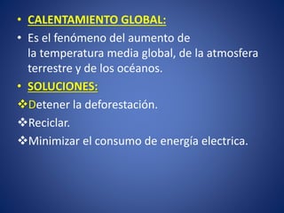 •CALENTAMIENTO GLOBAL: 
•Es el fenómeno del aumento de latemperaturamedia global, de laatmosfera terrestrey de losocéanos. •SOLUCIONES: Detener la deforestación. 
Reciclar. 
Minimizar el consumo de energía electrica.  