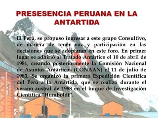  El Perú, se propuso ingresar a este grupo Consultivo,
de manera de tener voz y participación en las
decisiones que se adoptaran en este foro. En primer
lugar se adhirió al Tratado Antártico el 10 de abril de
1981, creando posteriormente la Comisión Nacional
de Asuntos Antárticos (CONAAN) el 11 de julio de
1983. Se organizó la primera Expedición Científica
del Perú a la Antártida, que se realizó durante el
verano austral de 1988 en el buque de Investigación
Científica “Humboldt”.