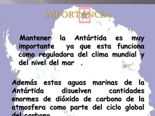IMPORTANCIA:
Mantener la Antártida es muy
importante ya que esta funciona
como reguladora del clima mundial y
del nivel del mar .
Además estas aguas marinas de la
Antártida disuelven cantidades
enormes de dióxido de carbono de la
atmosfera como parte del ciclo global