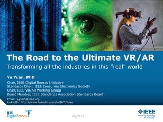 The Road to the Ultimate VR/AR
Transforming all the industries in this "real" world
Yu Yuan, PhD
Chair, IEEE Digital Senses Initiative
Standards Chair, IEEE Consumer Electronics Society
Chair, IEEE VR/AR Working Group
Board Member, IEEE Standards Association Standards Board
Email: y.yuan@ieee.org
LinkedIn: http://www.linkedin.com/in/DrYuYuan
6/1/2017
 