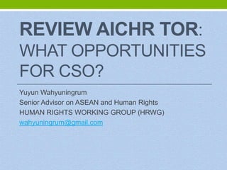 REVIEW AICHR TOR:
WHAT OPPORTUNITIES
FOR CSO?
Yuyun Wahyuningrum
Senior Advisor on ASEAN and Human Rights
HUMAN RIGHTS WORKING GROUP (HRWG)
wahyuningrum@gmail.com

 