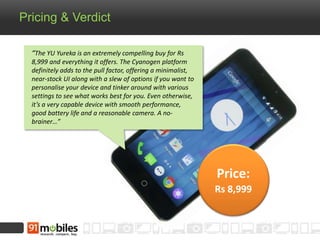Pricing & Verdict
Price:
Rs 8,999
“The YU Yureka is an extremely compelling buy for Rs
8,999 and everything it offers. The Cyanogen platform
definitely adds to the pull factor, offering a minimalist,
near-stock UI along with a slew of options if you want to
personalise your device and tinker around with various
settings to see what works best for you. Even otherwise,
it’s a very capable device with smooth performance,
good battery life and a reasonable camera. A no-
brainer…”
 