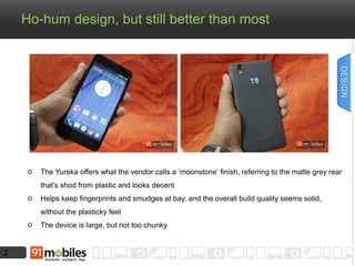 2
Ho-hum design, but still better than most
The Yureka offers what the vendor calls a ‘moonstone’ finish, referring to the matte grey rear
that’s shod from plastic and looks decent
Helps keep fingerprints and smudges at bay, and the overall build quality seems solid,
without the plasticky feel
The device is large, but not too chunky
DESIGN
 