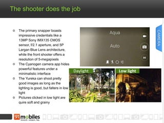 The shooter does the job
The primary snapper boasts
impressive credentials like a
13MP Sony IMX135 CMOS
sensor, f/2.1 aperture, and 5P
Largan Blue Lens architecture,
while the front shooter offers a
resolution of 5-megapixels
The Cyanogen camera app hides
powerful features under a
minimalistic interface
The Yureka can shoot pretty
good images as long as the
lighting is good, but falters in low
light
Pictures clicked in low light are
quire soft and grainy
CAMERA
Daylight Low light
 