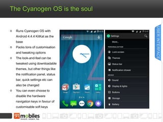 The Cyanogen OS is the soul
Runs Cyanogen OS with
Android 4.4.4 KitKat as the
base
Packs tons of customisation
and tweaking options
The look-and-feel can be
tweaked using downloadable
themes, but other things like
the notification panel, status
bar, quick settings etc can
also be changed
You can even choose to
disable the hardware
navigation keys in favour of
customisable soft keys
USERINTERFACE
 